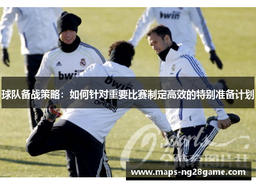 球队备战策略：如何针对重要比赛制定高效的特别准备计划