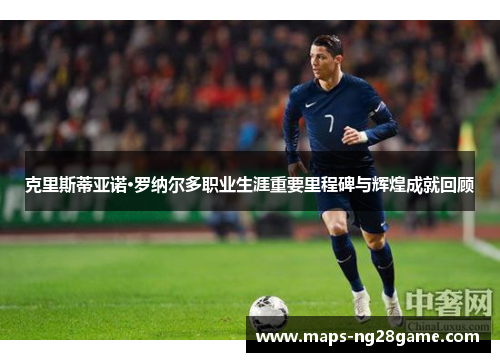 克里斯蒂亚诺·罗纳尔多职业生涯重要里程碑与辉煌成就回顾