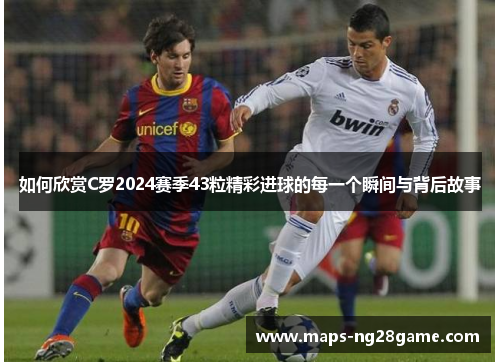 如何欣赏C罗2024赛季43粒精彩进球的每一个瞬间与背后故事