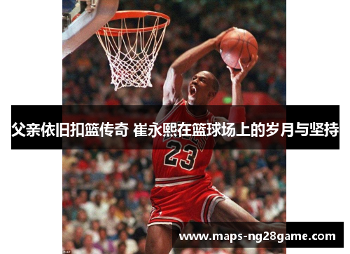父亲依旧扣篮传奇 崔永熙在篮球场上的岁月与坚持