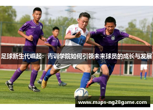 足球新生代崛起：青训学院如何引领未来球员的成长与发展