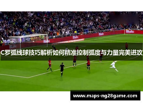 C罗弧线球技巧解析如何精准控制弧度与力量完美进攻