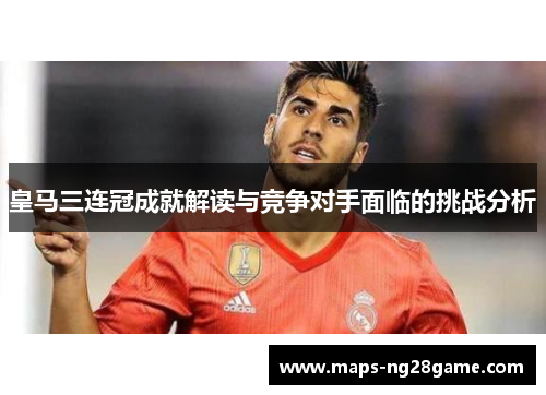 皇马三连冠成就解读与竞争对手面临的挑战分析