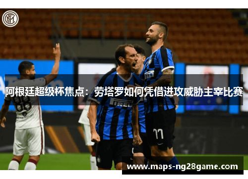 阿根廷超级杯焦点：劳塔罗如何凭借进攻威胁主宰比赛