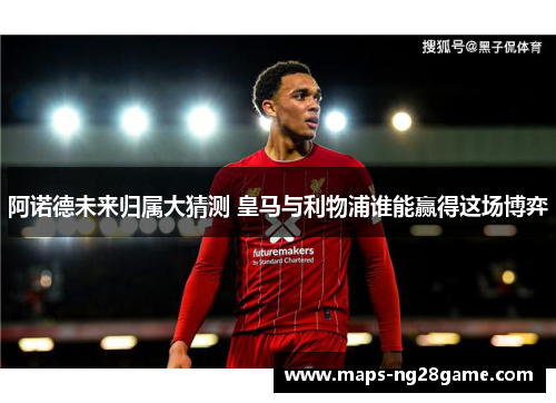 阿诺德未来归属大猜测 皇马与利物浦谁能赢得这场博弈