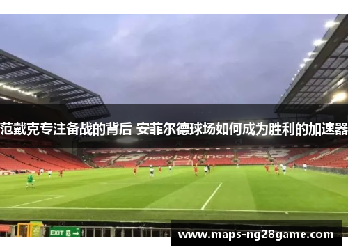 范戴克专注备战的背后 安菲尔德球场如何成为胜利的加速器