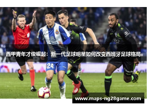 西甲青年才俊崛起:新一代足球明星如何改变西班牙足球格局 西甲青年才俊崛起:新一代足球明星如何改变西班牙足球格局