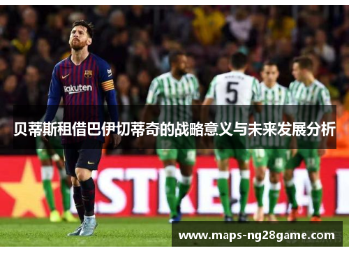 贝蒂斯租借巴伊切蒂奇的战略意义与未来发展分析 贝蒂斯租借巴伊切蒂奇的战略意义与未来发展分析