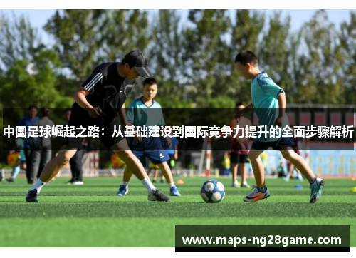 中国足球崛起之路:从基础建设到国际竞争力提升的全面步骤解析 中国足球崛起之路:从基础建设到国际竞争力提升的全面步骤解析