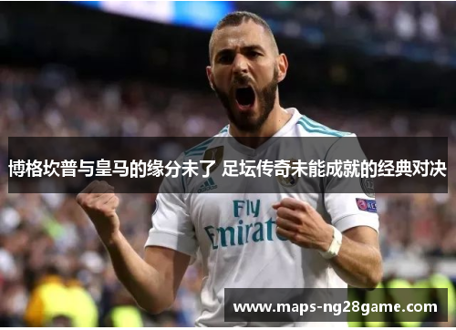 博格坎普与皇马的缘分未了 足坛传奇未能成就的经典对决