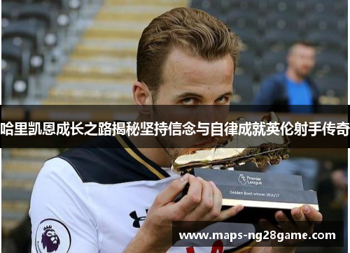 哈里凯恩成长之路揭秘坚持信念与自律成就英伦射手传奇 哈里凯恩成长之路揭秘坚持信念与自律成就英伦射手传奇