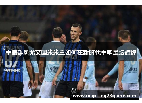 重振雄风尤文国米米兰如何在新时代重塑足坛辉煌