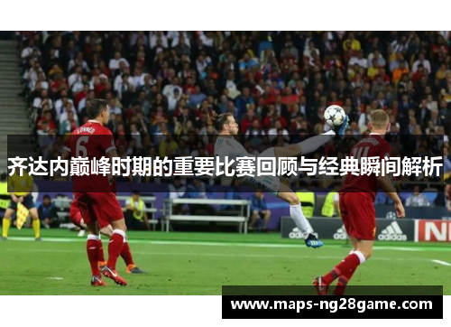齐达内巅峰时期的重要比赛回顾与经典瞬间解析 齐达内巅峰时期的重要比赛回顾与经典瞬间解析