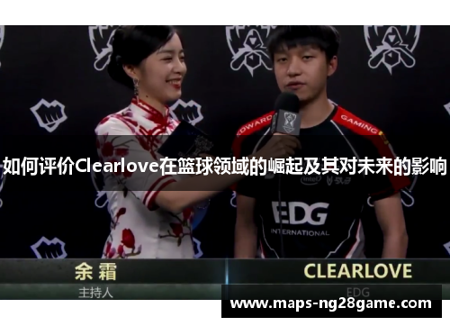 如何评价Clearlove在篮球领域的崛起及其对未来的影响 如何评价Clearlove在篮球领域的崛起及其对未来的影响