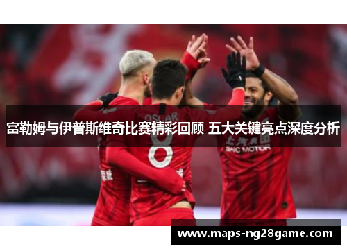 富勒姆与伊普斯维奇比赛精彩回顾 五大关键亮点深度分析