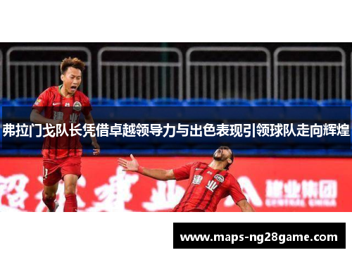 弗拉门戈队长凭借卓越领导力与出色表现引领球队走向辉煌